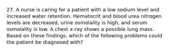 27. A nurse is caring for a patient with a low sodium level and increased water retention. Hematocrit and blood urea nitrogen levels are decreased, urine osmolality is high, and serum osmolality is low. A chest x-ray shows a possible lung mass. Based on these findings, which of the following problems could the patient be diagnosed with?