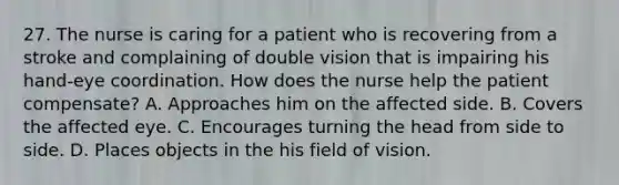 27. The nurse is caring for a patient who is recovering from a stroke and complaining of double vision that is impairing his hand-eye coordination. How does the nurse help the patient compensate? A. Approaches him on the affected side. B. Covers the affected eye. C. Encourages turning the head from side to side. D. Places objects in the his field of vision.