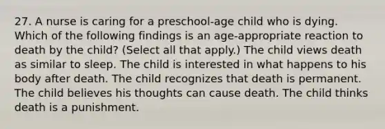 27. A nurse is caring for a preschool-age child who is dying. Which of the following findings is an age-appropriate reaction to death by the child? (Select all that apply.) The child views death as similar to sleep. The child is interested in what happens to his body after death. The child recognizes that death is permanent. The child believes his thoughts can cause death. The child thinks death is a punishment.