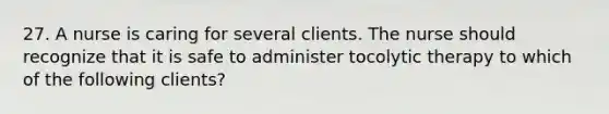 27. A nurse is caring for several clients. The nurse should recognize that it is safe to administer tocolytic therapy to which of the following clients?