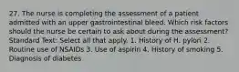 27. The nurse is completing the assessment of a patient admitted with an upper gastrointestinal bleed. Which risk factors should the nurse be certain to ask about during the assessment? Standard Text: Select all that apply. 1. History of H. pylori 2. Routine use of NSAIDs 3. Use of aspirin 4. History of smoking 5. Diagnosis of diabetes