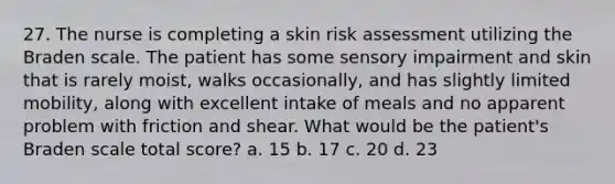 27. The nurse is completing a skin risk assessment utilizing the Braden scale. The patient has some sensory impairment and skin that is rarely moist, walks occasionally, and has slightly limited mobility, along with excellent intake of meals and no apparent problem with friction and shear. What would be the patient's Braden scale total score? a. 15 b. 17 c. 20 d. 23