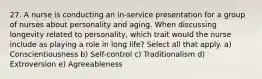 27. A nurse is conducting an in-service presentation for a group of nurses about personality and aging. When discussing longevity related to personality, which trait would the nurse include as playing a role in long life? Select all that apply. a) Conscientiousness b) Self-control c) Traditionalism d) Extroversion e) Agreeableness