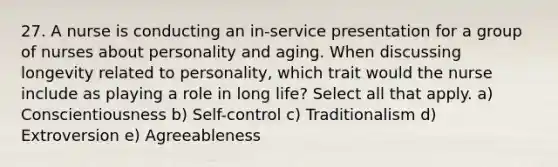 27. A nurse is conducting an in-service presentation for a group of nurses about personality and aging. When discussing longevity related to personality, which trait would the nurse include as playing a role in long life? Select all that apply. a) Conscientiousness b) Self-control c) Traditionalism d) Extroversion e) Agreeableness