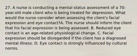 27. A nurse is conducting a mental status assessment of a 70-year-old male client who is being treated for depression. What would the nurse consider when assessing the client's facial expression and eye contact?A. The nurse should inform the client that his facial expression is being assessed. B. Reduced eye contact is an age-related physiological change. C. Facial expression should be disregarded if the client has a diagnosed mental illness. D. Eye contact is strongly influenced by cultural norms.