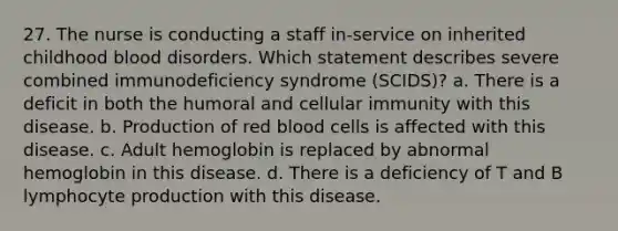 27. The nurse is conducting a staff in-service on inherited childhood blood disorders. Which statement describes severe combined immunodeficiency syndrome (SCIDS)? a. There is a deficit in both the humoral and cellular immunity with this disease. b. Production of red blood cells is affected with this disease. c. Adult hemoglobin is replaced by abnormal hemoglobin in this disease. d. There is a deficiency of T and B lymphocyte production with this disease.