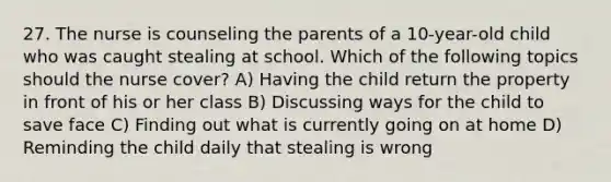 27. The nurse is counseling the parents of a 10-year-old child who was caught stealing at school. Which of the following topics should the nurse cover? A) Having the child return the property in front of his or her class B) Discussing ways for the child to save face C) Finding out what is currently going on at home D) Reminding the child daily that stealing is wrong