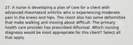 27. A nurse is developing a plan of care for a client with advanced rheumatoid arthritis who is experiencing moderate pain in the knees and hips. The client also has some deformities that make walking and moving about difficult. The primary health care provider has prescribed diflunisal. Which nursing diagnosis would be most appropriate for this client? Select all that apply.