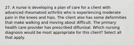 27. A nurse is developing a plan of care for a client with advanced rheumatoid arthritis who is experiencing moderate pain in the knees and hips. The client also has some deformities that make walking and moving about difficult. The primary health care provider has prescribed diflunisal. Which nursing diagnosis would be most appropriate for this client? Select all that apply.