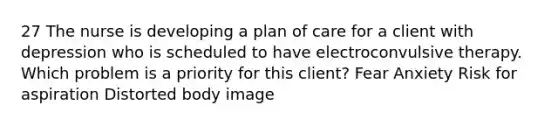 27 The nurse is developing a plan of care for a client with depression who is scheduled to have electroconvulsive therapy. Which problem is a priority for this client? Fear Anxiety Risk for aspiration Distorted body image