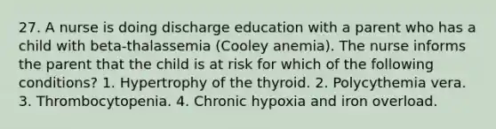 27. A nurse is doing discharge education with a parent who has a child with beta-thalassemia (Cooley anemia). The nurse informs the parent that the child is at risk for which of the following conditions? 1. Hypertrophy of the thyroid. 2. Polycythemia vera. 3. Thrombocytopenia. 4. Chronic hypoxia and iron overload.