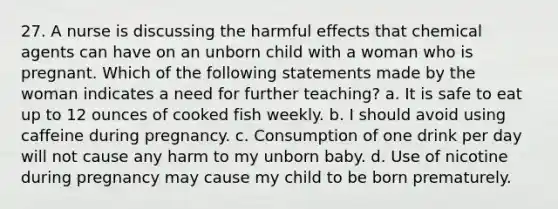 27. A nurse is discussing the harmful effects that chemical agents can have on an unborn child with a woman who is pregnant. Which of the following statements made by the woman indicates a need for further teaching? a. It is safe to eat up to 12 ounces of cooked fish weekly. b. I should avoid using caffeine during pregnancy. c. Consumption of one drink per day will not cause any harm to my unborn baby. d. Use of nicotine during pregnancy may cause my child to be born prematurely.