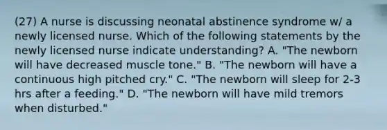 (27) A nurse is discussing neonatal abstinence syndrome w/ a newly licensed nurse. Which of the following statements by the newly licensed nurse indicate understanding? A. "The newborn will have decreased muscle tone." B. "The newborn will have a continuous high pitched cry." C. "The newborn will sleep for 2-3 hrs after a feeding." D. "The newborn will have mild tremors when disturbed."