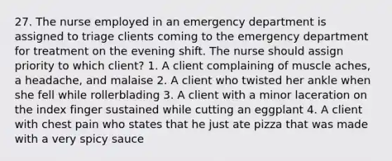 27. The nurse employed in an emergency department is assigned to triage clients coming to the emergency department for treatment on the evening shift. The nurse should assign priority to which client? 1. A client complaining of muscle aches, a headache, and malaise 2. A client who twisted her ankle when she fell while rollerblading 3. A client with a minor laceration on the index finger sustained while cutting an eggplant 4. A client with chest pain who states that he just ate pizza that was made with a very spicy sauce