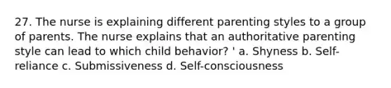 27. The nurse is explaining different parenting styles to a group of parents. The nurse explains that an authoritative parenting style can lead to which child behavior? ' a. Shyness b. Self-reliance c. Submissiveness d. Self-consciousness