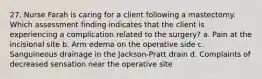 27. Nurse Farah is caring for a client following a mastectomy. Which assessment finding indicates that the client is experiencing a complication related to the surgery? a. Pain at the incisional site b. Arm edema on the operative side c. Sanguineous drainage in the Jackson-Pratt drain d. Complaints of decreased sensation near the operative site