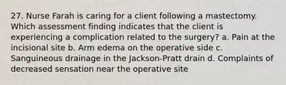 27. Nurse Farah is caring for a client following a mastectomy. Which assessment finding indicates that the client is experiencing a complication related to the surgery? a. Pain at the incisional site b. Arm edema on the operative side c. Sanguineous drainage in the Jackson-Pratt drain d. Complaints of decreased sensation near the operative site