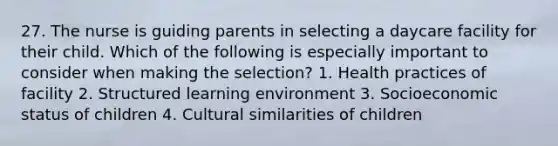 27. The nurse is guiding parents in selecting a daycare facility for their child. Which of the following is especially important to consider when making the selection? 1. Health practices of facility 2. Structured learning environment 3. Socioeconomic status of children 4. Cultural similarities of children