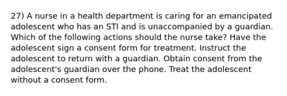 27) A nurse in a health department is caring for an emancipated adolescent who has an STI and is unaccompanied by a guardian. Which of the following actions should the nurse take? Have the adolescent sign a consent form for treatment. Instruct the adolescent to return with a guardian. Obtain consent from the adolescent's guardian over the phone. Treat the adolescent without a consent form.