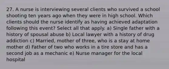 27. A nurse is interviewing several clients who survived a school shooting ten years ago when they were in high school. Which clients should the nurse identify as having achieved adaptation following this event? Select all that apply. a) Single father with a history of spousal abuse b) Local lawyer with a history of drug addiction c) Married, mother of three, who is a stay at home mother d) Father of two who works in a tire store and has a second job as a mechanic e) Nurse manager for the local hospital