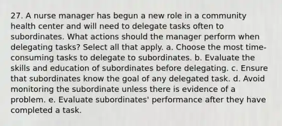 27. A nurse manager has begun a new role in a community health center and will need to delegate tasks often to subordinates. What actions should the manager perform when delegating tasks? Select all that apply. a. Choose the most time-consuming tasks to delegate to subordinates. b. Evaluate the skills and education of subordinates before delegating. c. Ensure that subordinates know the goal of any delegated task. d. Avoid monitoring the subordinate unless there is evidence of a problem. e. Evaluate subordinates' performance after they have completed a task.