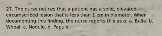 27. The nurse notices that a patient has a solid, elevated, circumscribed lesion that is less than 1 cm in diameter. When documenting this finding, the nurse reports this as a: a. Bulla. b. Wheal. c. Nodule. d. Papule.