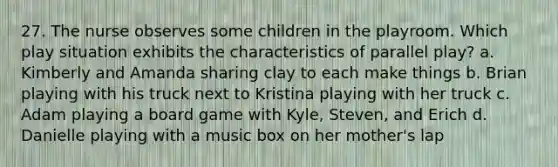 27. The nurse observes some children in the playroom. Which play situation exhibits the characteristics of parallel play? a. Kimberly and Amanda sharing clay to each make things b. Brian playing with his truck next to Kristina playing with her truck c. Adam playing a board game with Kyle, Steven, and Erich d. Danielle playing with a music box on her mother's lap