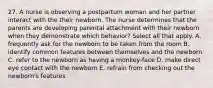 27. A nurse is observing a postpartum woman and her partner interact with the their newborn. The nurse determines that the parents are developing parental attachment with their newborn when they demonstrate which behavior? Select all that apply. A. frequently ask for the newborn to be taken from the room B. identify common features between themselves and the newborn C. refer to the newborn as having a monkey-face D. make direct eye contact with the newborn E. refrain from checking out the newborn's features