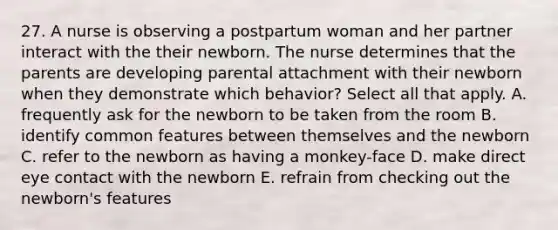 27. A nurse is observing a postpartum woman and her partner interact with the their newborn. The nurse determines that the parents are developing parental attachment with their newborn when they demonstrate which behavior? Select all that apply. A. frequently ask for the newborn to be taken from the room B. identify common features between themselves and the newborn C. refer to the newborn as having a monkey-face D. make direct eye contact with the newborn E. refrain from checking out the newborn's features