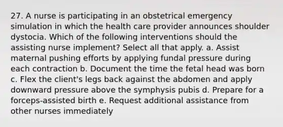 27. A nurse is participating in an obstetrical emergency simulation in which the health care provider announces shoulder dystocia. Which of the following interventions should the assisting nurse implement? Select all that apply. a. Assist maternal pushing efforts by applying fundal pressure during each contraction b. Document the time the fetal head was born c. Flex the client's legs back against the abdomen and apply downward pressure above the symphysis pubis d. Prepare for a forceps-assisted birth e. Request additional assistance from other nurses immediately