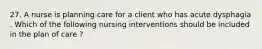 27. A nurse is planning care for a client who has acute dysphagia . Which of the following nursing interventions should be included in the plan of care ?