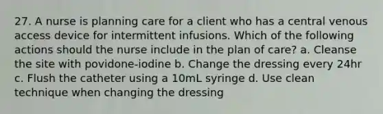 27. A nurse is planning care for a client who has a central venous access device for intermittent infusions. Which of the following actions should the nurse include in the plan of care? a. Cleanse the site with povidone-iodine b. Change the dressing every 24hr c. Flush the catheter using a 10mL syringe d. Use clean technique when changing the dressing