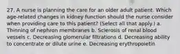 27. A nurse is planning the care for an older adult patient. Which age-related changes in kidney function should the nurse consider when providing care to this patient? (Select all that apply.) a. Thinning of nephron membranes b. Sclerosis of renal blood vessels c. Decreasing glomerular filtrations d. Decreasing ability to concentrate or dilute urine e. Decreasing erythropoietin