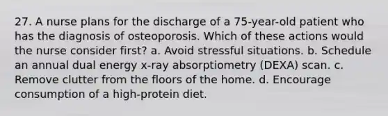 27. A nurse plans for the discharge of a 75-year-old patient who has the diagnosis of osteoporosis. Which of these actions would the nurse consider first? a. Avoid stressful situations. b. Schedule an annual dual energy x-ray absorptiometry (DEXA) scan. c. Remove clutter from the floors of the home. d. Encourage consumption of a high-protein diet.