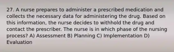 27. A nurse prepares to administer a prescribed medication and collects the necessary data for administering the drug. Based on this information, the nurse decides to withhold the drug and contact the prescriber. The nurse is in which phase of the nursing process? A) Assessment B) Planning C) Implementation D) Evaluation