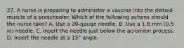 27. A nurse is preparing to administer a vaccine into the deltoid muscle of a preschooler. Which of the following actions should the nurse take? A. Use a 20-gauge needle. B. Use a 1.8 mm (0.5 in) needle. C. Insert the needle just below the acromion process. D. Insert the needle at a 15° angle.