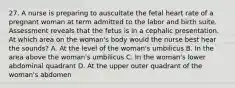 27. A nurse is preparing to auscultate the fetal heart rate of a pregnant woman at term admitted to the labor and birth suite. Assessment reveals that the fetus is in a cephalic presentation. At which area on the woman's body would the nurse best hear the sounds? A. At the level of the woman's umbilicus B. In the area above the woman's umbilicus C. In the woman's lower abdominal quadrant D. At the upper outer quadrant of the woman's abdomen