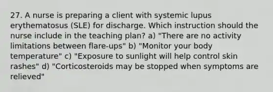 27. A nurse is preparing a client with systemic lupus erythematosus (SLE) for discharge. Which instruction should the nurse include in the teaching plan? a) "There are no activity limitations between flare-ups" b) "Monitor your body temperature" c) "Exposure to sunlight will help control skin rashes" d) "Corticosteroids may be stopped when symptoms are relieved"