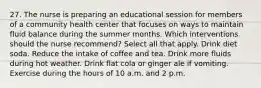 27. The nurse is preparing an educational session for members of a community health center that focuses on ways to maintain fluid balance during the summer months. Which interventions should the nurse recommend? Select all that apply. Drink diet soda. Reduce the intake of coffee and tea. Drink more fluids during hot weather. Drink flat cola or ginger ale if vomiting. Exercise during the hours of 10 a.m. and 2 p.m.