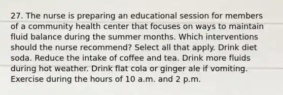 27. The nurse is preparing an educational session for members of a community health center that focuses on ways to maintain fluid balance during the summer months. Which interventions should the nurse recommend? Select all that apply. Drink diet soda. Reduce the intake of coffee and tea. Drink more fluids during hot weather. Drink flat cola or ginger ale if vomiting. Exercise during the hours of 10 a.m. and 2 p.m.