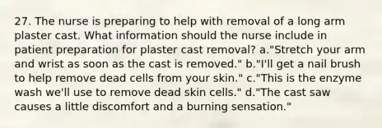 27. The nurse is preparing to help with removal of a long arm plaster cast. What information should the nurse include in patient preparation for plaster cast removal? a."Stretch your arm and wrist as soon as the cast is removed." b."I'll get a nail brush to help remove dead cells from your skin." c."This is the enzyme wash we'll use to remove dead skin cells." d."The cast saw causes a little discomfort and a burning sensation."