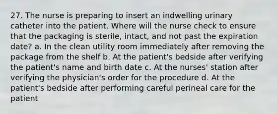 27. The nurse is preparing to insert an indwelling urinary catheter into the patient. Where will the nurse check to ensure that the packaging is sterile, intact, and not past the expiration date? a. In the clean utility room immediately after removing the package from the shelf b. At the patient's bedside after verifying the patient's name and birth date c. At the nurses' station after verifying the physician's order for the procedure d. At the patient's bedside after performing careful perineal care for the patient