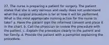 27. The nurse is preparing a patient for surgery. The patient states that she is very nervous and really does not understand what the surgical procedure is for or how it will be performed. What is the most appropriate nursing action for the nurse to take? a. Have the patient sign the informed consent and place it in the chart. b. Call the physician to review the procedure with the patient. c. Explain the procedure clearly to the patient and her family. d. Provide the patient with a pamphlet explaining the procedure.