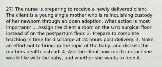 27) The nurse is preparing to receive a newly delivered client. The client is a young single mother who is relinquishing custody of her newborn through an open adoption. What action is most important? 1. Assign the client a room on the GYN surgical floor instead of on the postpartum floor. 2. Prepare to complete teaching in time for discharge at 24 hours post-delivery. 3. Make an effort not to bring up the topic of the baby, and discuss the mothers health instead. 4. Ask the client how much contact she would like with the baby, and whether she wants to feed it.