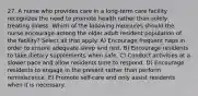 27. A nurse who provides care in a long-term care facility recognizes the need to promote health rather than solely treating illness. Which of the following measures should the nurse encourage among the older adult resident population of the facility? Select all that apply. A) Encourage frequent naps in order to ensure adequate sleep and rest. B) Encourage residents to take dietary supplements when safe. C) Conduct activities at a slower pace and allow residents time to respond. D) Encourage residents to engage in the present rather than perform reminiscence. E) Promote self-care and only assist residents when it is necessary.