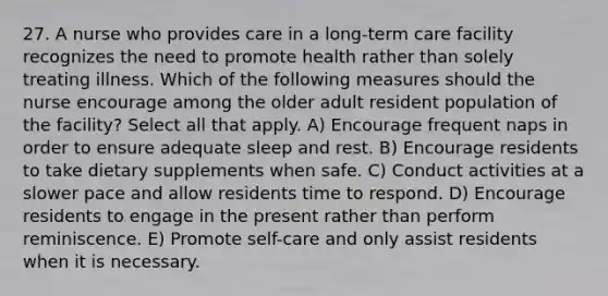 27. A nurse who provides care in a long-term care facility recognizes the need to promote health rather than solely treating illness. Which of the following measures should the nurse encourage among the older adult resident population of the facility? Select all that apply. A) Encourage frequent naps in order to ensure adequate sleep and rest. B) Encourage residents to take dietary supplements when safe. C) Conduct activities at a slower pace and allow residents time to respond. D) Encourage residents to engage in the present rather than perform reminiscence. E) Promote self-care and only assist residents when it is necessary.