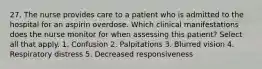 27. The nurse provides care to a patient who is admitted to the hospital for an aspirin overdose. Which clinical manifestations does the nurse monitor for when assessing this patient? Select all that apply. 1. Confusion 2. Palpitations 3. Blurred vision 4. Respiratory distress 5. Decreased responsiveness