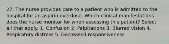 27. The nurse provides care to a patient who is admitted to the hospital for an aspirin overdose. Which clinical manifestations does the nurse monitor for when assessing this patient? Select all that apply. 1. Confusion 2. Palpitations 3. Blurred vision 4. Respiratory distress 5. Decreased responsiveness