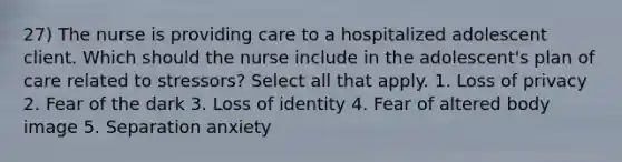 27) The nurse is providing care to a hospitalized adolescent client. Which should the nurse include in the adolescent's plan of care related to stressors? Select all that apply. 1. Loss of privacy 2. Fear of the dark 3. Loss of identity 4. Fear of altered body image 5. Separation anxiety