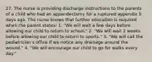 27. The nurse is providing discharge instructions to the parents of a child who had an appendectomy for a ruptured appendix 5 days ago. The nurse knows that further education is required when the parent states: 1. "We will wait a few days before allowing our child to return to school." 2. "We will wait 2 weeks before allowing our child to return to sports." 3. "We will call the pediatrician's office if we notice any drainage around the wound." 4. "We will encourage our child to go for walks every day."